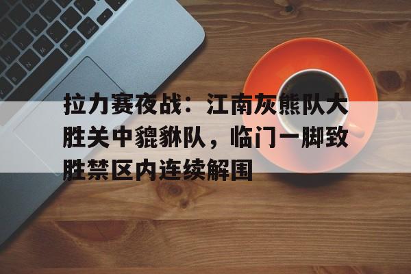 爱游戏官网-拉力赛夜战：江南灰熊队大胜关中貔貅队，临门一脚致胜禁区内连续解围的简单介绍
