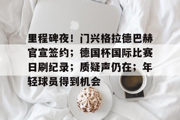 关于里程碑夜！门兴格拉德巴赫官宣签约；德国杯国际比赛日刷纪录；质疑声仍在；年轻球员得到机会的信息